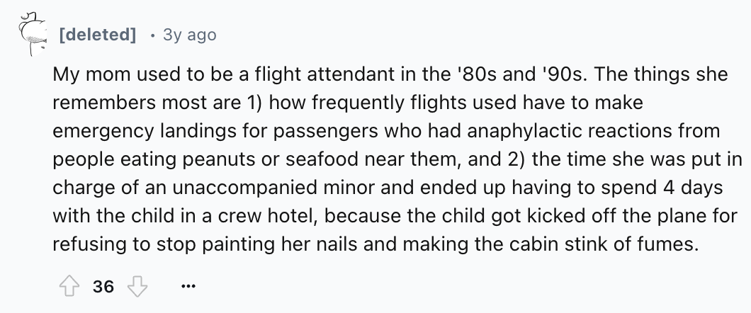 number - deleted 3y ago My mom used to be a flight attendant in the '80s and '90s. The things she remembers most are 1 how frequently flights used have to make emergency landings for passengers who had anaphylactic reactions from people eating peanuts or 